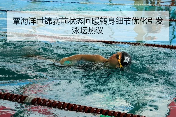 覃海洋世锦赛前状态回暖转身细节优化引发泳坛热议
